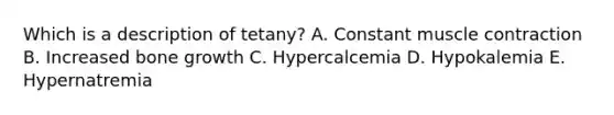 Which is a description of tetany? A. Constant muscle contraction B. Increased bone growth C. Hypercalcemia D. Hypokalemia E. Hypernatremia