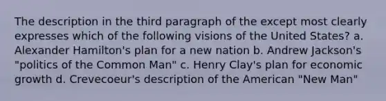 The description in the third paragraph of the except most clearly expresses which of the following visions of the United States? a. Alexander Hamilton's plan for a new nation b. Andrew Jackson's "politics of the Common Man" c. Henry Clay's plan for economic growth d. Crevecoeur's description of the American "New Man"