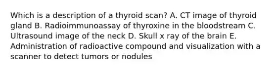 Which is a description of a thyroid scan? A. CT image of thyroid gland B. Radioimmunoassay of thyroxine in the bloodstream C. Ultrasound image of the neck D. Skull x ray of the brain E. Administration of radioactive compound and visualization with a scanner to detect tumors or nodules