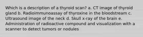 Which is a description of a thyroid scan? a. CT image of thyroid gland b. Radioimmunoassay of thyroxine in the bloodstream c. Ultrasound image of the neck d. Skull x-ray of the brain e. Administration of radioactive compound and visualization with a scanner to detect tumors or nodules