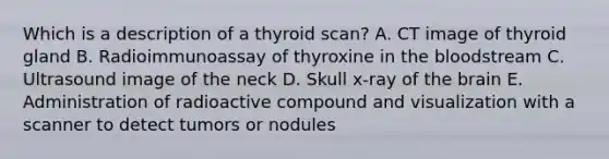 Which is a description of a thyroid scan? A. CT image of thyroid gland B. Radioimmunoassay of thyroxine in the bloodstream C. Ultrasound image of the neck D. Skull x-ray of the brain E. Administration of radioactive compound and visualization with a scanner to detect tumors or nodules