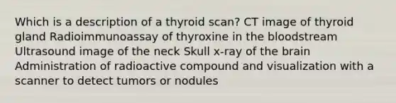 Which is a description of a thyroid scan? CT image of thyroid gland Radioimmunoassay of thyroxine in the bloodstream Ultrasound image of the neck Skull x-ray of the brain Administration of radioactive compound and visualization with a scanner to detect tumors or nodules