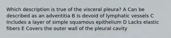 Which description is true of the visceral pleura? A Can be described as an adventitia B Is devoid of lymphatic vessels C Includes a layer of simple squamous epithelium D Lacks elastic fibers E Covers the outer wall of the pleural cavity