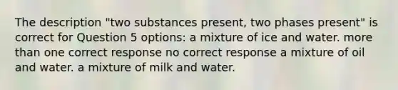 The description "two substances present, two phases present" is correct for Question 5 options: a mixture of ice and water. more than one correct response no correct response a mixture of oil and water. a mixture of milk and water.