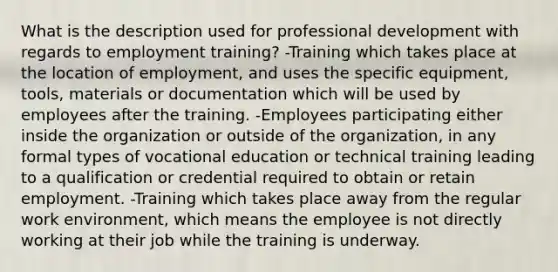 What is the description used for professional development with regards to employment training? -Training which takes place at the location of employment, and uses the specific equipment, tools, materials or documentation which will be used by employees after the training. -Employees participating either inside the organization or outside of the organization, in any formal types of vocational education or technical training leading to a qualification or credential required to obtain or retain employment. -Training which takes place away from the regular work environment, which means the employee is not directly working at their job while the training is underway.