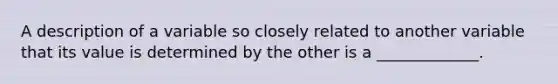 A description of a variable so closely related to another variable that its value is determined by the other is a _____________.