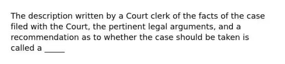 The description written by a Court clerk of the facts of the case filed with the Court, the pertinent legal arguments, and a recommendation as to whether the case should be taken is called a _____