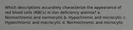 Which descriptions accurately characterize the appearance of red blood cells (RBCs) in iron deficiency anemia? a. Normochromic and normocytic b. Hypochromic and microcytic c. Hyperchromic and macrocytic d. Normochromic and microcytic