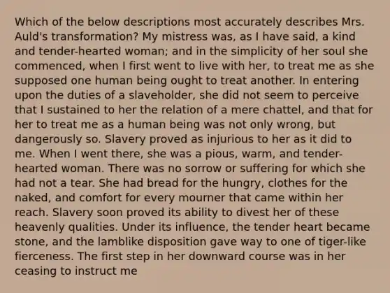 Which of the below descriptions most accurately describes Mrs. Auld's transformation? My mistress was, as I have said, a kind and tender-hearted woman; and in the simplicity of her soul she commenced, when I first went to live with her, to treat me as she supposed one human being ought to treat another. In entering upon the duties of a slaveholder, she did not seem to perceive that I sustained to her the relation of a mere chattel, and that for her to treat me as a human being was not only wrong, but dangerously so. Slavery proved as injurious to her as it did to me. When I went there, she was a pious, warm, and tender-hearted woman. There was no sorrow or suffering for which she had not a tear. She had bread for the hungry, clothes for the naked, and comfort for every mourner that came within her reach. Slavery soon proved its ability to divest her of these heavenly qualities. Under its influence, the tender heart became stone, and the lamblike disposition gave way to one of tiger-like fierceness. The first step in her downward course was in her ceasing to instruct me