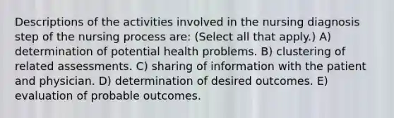 Descriptions of the activities involved in the nursing diagnosis step of the nursing process are: (Select all that apply.) A) determination of potential health problems. B) clustering of related assessments. C) sharing of information with the patient and physician. D) determination of desired outcomes. E) evaluation of probable outcomes.