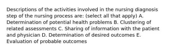 Descriptions of the activities involved in the nursing diagnosis step of the nursing process are: (select all that apply) A. Determination of potential health problems B. Clustering of related assessments C. Sharing of information with the patient and physician D. Determination of desired outcomes E. Evaluation of probable outcomes