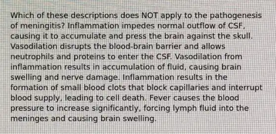 Which of these descriptions does NOT apply to the pathogenesis of meningitis? Inflammation impedes normal outflow of CSF, causing it to accumulate and press the brain against the skull. Vasodilation disrupts the blood-brain barrier and allows neutrophils and proteins to enter the CSF. Vasodilation from inflammation results in accumulation of fluid, causing brain swelling and nerve damage. Inflammation results in the formation of small blood clots that block capillaries and interrupt blood supply, leading to cell death. Fever causes the blood pressure to increase significantly, forcing lymph fluid into the meninges and causing brain swelling.