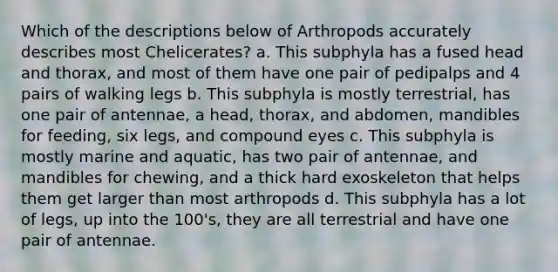 Which of the descriptions below of Arthropods accurately describes most Chelicerates? a. This subphyla has a fused head and thorax, and most of them have one pair of pedipalps and 4 pairs of walking legs b. This subphyla is mostly terrestrial, has one pair of antennae, a head, thorax, and abdomen, mandibles for feeding, six legs, and compound eyes c. This subphyla is mostly marine and aquatic, has two pair of antennae, and mandibles for chewing, and a thick hard exoskeleton that helps them get larger than most arthropods d. This subphyla has a lot of legs, up into the 100's, they are all terrestrial and have one pair of antennae.