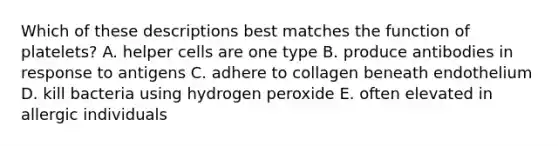 Which of these descriptions best matches the function of platelets? A. helper cells are one type B. produce antibodies in response to antigens C. adhere to collagen beneath endothelium D. kill bacteria using hydrogen peroxide E. often elevated in allergic individuals