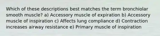 Which of these descriptions best matches the term bronchiolar smooth muscle? a) Accessory muscle of expiration b) Accessory muscle of inspiration c) Affects lung compliance d) Contraction increases airway resistance e) Primary muscle of inspiration