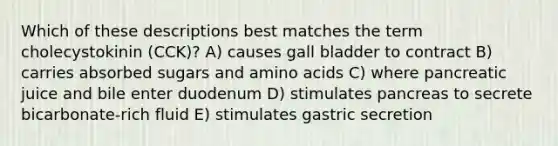 Which of these descriptions best matches the term cholecystokinin (CCK)? A) causes gall bladder to contract B) carries absorbed sugars and amino acids C) where pancreatic juice and bile enter duodenum D) stimulates pancreas to secrete bicarbonate-rich fluid E) stimulates gastric secretion