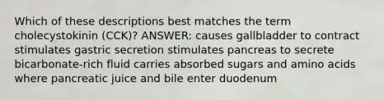 Which of these descriptions best matches the term cholecystokinin (CCK)? ANSWER: causes gallbladder to contract stimulates gastric secretion stimulates pancreas to secrete bicarbonate-rich fluid carries absorbed sugars and amino acids where pancreatic juice and bile enter duodenum