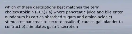 which of these descriptions best matches the term cholecystokinin (CCK)? a) where pancreatic juice and bile enter duodenum b) carries absorbed sugars and <a href='https://www.questionai.com/knowledge/k9gb720LCl-amino-acids' class='anchor-knowledge'>amino acids</a> c) stimulates pancreas to secrete insulin d) causes gall bladder to contract e) stimulates gastric secretion