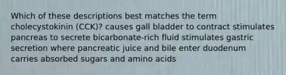 Which of these descriptions best matches the term cholecystokinin (CCK)? causes gall bladder to contract stimulates pancreas to secrete bicarbonate-rich fluid stimulates gastric secretion where pancreatic juice and bile enter duodenum carries absorbed sugars and amino acids