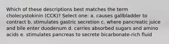 Which of these descriptions best matches the term cholecystokinin (CCK)? Select one: a. causes gallbladder to contract b. stimulates gastric secretion c. where pancreatic juice and bile enter duodenum d. carries absorbed sugars and amino acids e. stimulates pancreas to secrete bicarbonate-rich fluid