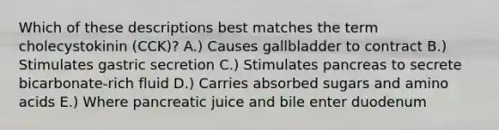 Which of these descriptions best matches the term cholecystokinin (CCK)? A.) Causes gallbladder to contract B.) Stimulates gastric secretion C.) Stimulates pancreas to secrete bicarbonate-rich fluid D.) Carries absorbed sugars and amino acids E.) Where pancreatic juice and bile enter duodenum