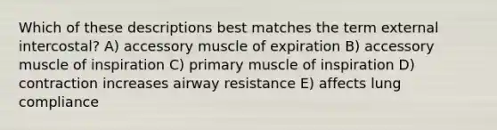 Which of these descriptions best matches the term external intercostal? A) accessory muscle of expiration B) accessory muscle of inspiration C) primary muscle of inspiration D) contraction increases airway resistance E) affects lung compliance