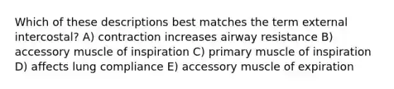 Which of these descriptions best matches the term external intercostal? A) contraction increases airway resistance B) accessory muscle of inspiration C) primary muscle of inspiration D) affects lung compliance E) accessory muscle of expiration