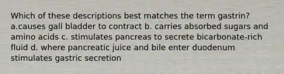 Which of these descriptions best matches the term gastrin? a.causes gall bladder to contract b. carries absorbed sugars and amino acids c. stimulates pancreas to secrete bicarbonate-rich fluid d. where pancreatic juice and bile enter duodenum stimulates gastric secretion