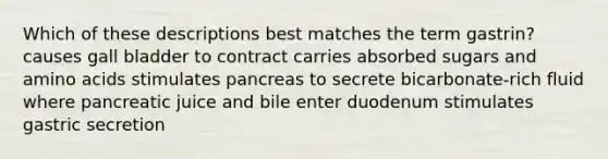 Which of these descriptions best matches the term gastrin? causes gall bladder to contract carries absorbed sugars and amino acids stimulates pancreas to secrete bicarbonate-rich fluid where pancreatic juice and bile enter duodenum stimulates gastric secretion