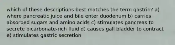 which of these descriptions best matches the term gastrin? a) where pancreatic juice and bile enter duodenum b) carries absorbed sugars and amino acids c) stimulates pancreas to secrete bicarbonate-rich fluid d) causes gall bladder to contract e) stimulates gastric secretion