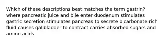 Which of these descriptions best matches the term gastrin? where pancreatic juice and bile enter duodenum stimulates gastric secretion stimulates pancreas to secrete bicarbonate-rich fluid causes gallbladder to contract carries absorbed sugars and amino acids