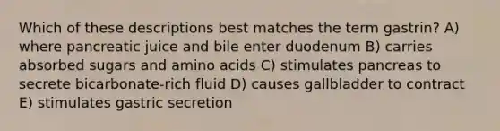 Which of these descriptions best matches the term gastrin? A) where pancreatic juice and bile enter duodenum B) carries absorbed sugars and <a href='https://www.questionai.com/knowledge/k9gb720LCl-amino-acids' class='anchor-knowledge'>amino acids</a> C) stimulates pancreas to secrete bicarbonate-rich fluid D) causes gallbladder to contract E) stimulates gastric secretion