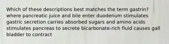 Which of these descriptions best matches the term gastrin? where pancreatic juice and bile enter duodenum stimulates gastric secretion carries absorbed sugars and amino acids stimulates pancreas to secrete bicarbonate-rich fluid causes gall bladder to contract