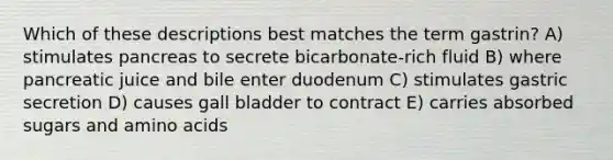 Which of these descriptions best matches the term gastrin? A) stimulates pancreas to secrete bicarbonate-rich fluid B) where pancreatic juice and bile enter duodenum C) stimulates gastric secretion D) causes gall bladder to contract E) carries absorbed sugars and amino acids