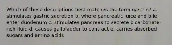 Which of these descriptions best matches the term gastrin? a. stimulates gastric secretion b. where pancreatic juice and bile enter duodenum c. stimulates pancreas to secrete bicarbonate-rich fluid d. causes gallbladder to contract e. carries absorbed sugars and amino acids