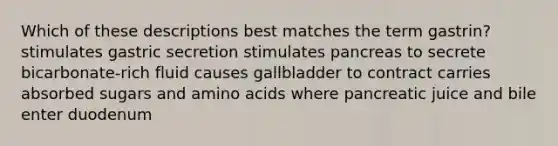 Which of these descriptions best matches the term gastrin? stimulates gastric secretion stimulates pancreas to secrete bicarbonate-rich fluid causes gallbladder to contract carries absorbed sugars and amino acids where pancreatic juice and bile enter duodenum