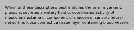 Which of these descriptions best matches the term myenteric plexus a. secretes a watery fluid b. coordinates activity of muscularis externa c. component of mucosa d. sensory neural network e. loose connective tissue layer containing blood vessels