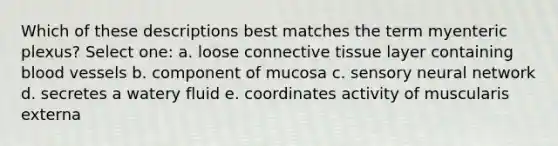 Which of these descriptions best matches the term myenteric plexus? Select one: a. loose connective tissue layer containing blood vessels b. component of mucosa c. sensory neural network d. secretes a watery fluid e. coordinates activity of muscularis externa