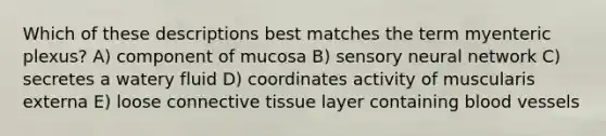 Which of these descriptions best matches the term myenteric plexus? A) component of mucosa B) sensory neural network C) secretes a watery fluid D) coordinates activity of muscularis externa E) loose <a href='https://www.questionai.com/knowledge/kYDr0DHyc8-connective-tissue' class='anchor-knowledge'>connective tissue</a> layer containing <a href='https://www.questionai.com/knowledge/kZJ3mNKN7P-blood-vessels' class='anchor-knowledge'>blood vessels</a>