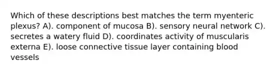 Which of these descriptions best matches the term myenteric plexus? A). component of mucosa B). sensory neural network C). secretes a watery fluid D). coordinates activity of muscularis externa E). loose connective tissue layer containing blood vessels