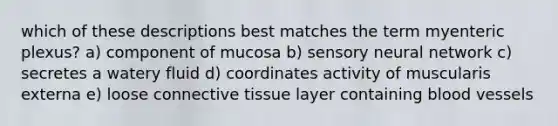 which of these descriptions best matches the term myenteric plexus? a) component of mucosa b) sensory neural network c) secretes a watery fluid d) coordinates activity of muscularis externa e) loose connective tissue layer containing blood vessels