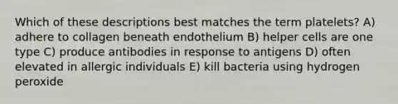 Which of these descriptions best matches the term platelets? A) adhere to collagen beneath endothelium B) helper cells are one type C) produce antibodies in response to antigens D) often elevated in allergic individuals E) kill bacteria using hydrogen peroxide