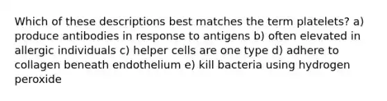 Which of these descriptions best matches the term platelets? a) produce antibodies in response to antigens b) often elevated in allergic individuals c) helper cells are one type d) adhere to collagen beneath endothelium e) kill bacteria using hydrogen peroxide