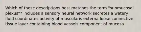 Which of these descriptions best matches the term "submucosal plexus"? includes a sensory neural network secretes a watery fluid coordinates activity of muscularis externa loose connective tissue layer containing blood vessels component of mucosa