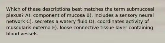 Which of these descriptions best matches the term submucosal plexus? A). component of mucosa B). includes a sensory neural network C). secretes a watery fluid D). coordinates activity of muscularis externa E). loose connective tissue layer containing blood vessels