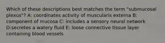 Which of these descriptions best matches the term "submucosal plexus"? A: coordinates activity of muscularis externa B: component of mucosa C: includes a sensory neural network D:secretes a watery fluid E: loose <a href='https://www.questionai.com/knowledge/kYDr0DHyc8-connective-tissue' class='anchor-knowledge'>connective tissue</a> layer containing <a href='https://www.questionai.com/knowledge/kZJ3mNKN7P-blood-vessels' class='anchor-knowledge'>blood vessels</a>