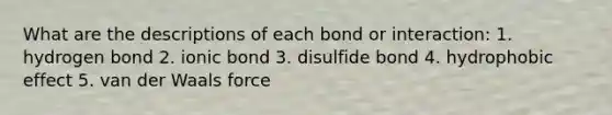 What are the descriptions of each bond or interaction: 1. hydrogen bond 2. ionic bond 3. disulfide bond 4. hydrophobic effect 5. van der Waals force