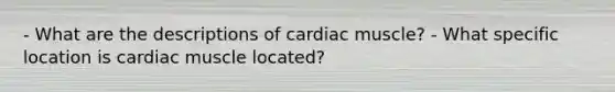 - What are the descriptions of cardiac muscle? - What specific location is cardiac muscle located?