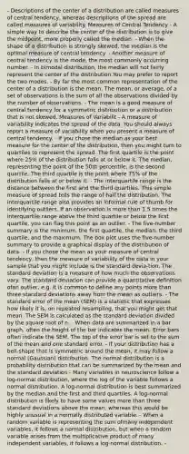 - Descriptions of the center of a distribution are called measures of central tendency, whereas descriptions of the spread are called measures of variability. Measures of Central Tendency - A simple way to describe the center of the distribution is to give the midpoint, more properly called the median. - When the shape of a distribution is strongly skewed, the median is the optimal measure of central tendency. - Another measure of central tendency is the mode, the most commonly occurring number. - In bimodal distribution, the median will not fairly represent the center of the distribution.You may prefer to report the two modes. - By far the most common representation of the center of a distribution is the mean. The mean, or average, of a set of observations is the sum of all the observations divided by the number of observations. - The mean is a good measure of central tendency for a symmetric distribution or a distribution that is not skewed. Measures of Variabilit - A measure of variability indicates the spread of the data. You should always report a measure of variability when you present a measure of central tendency. - If you chose the median as your best measure for the center of the distribution, then you might turn to quartiles to represent the spread. The first quartile is the point where 25% of the distribution falls at or below it. The median, representing the point of the 50th percentile, is the second quartile. The third quartile is the point where 75% of the distribution falls at or below it. - The interquartile range is the distance between the first and the third quartiles. This simple measure of spread tells the range of half the distribution. The interquartile range also provides an informal rule of thumb for identifying outliers. If an observation is more than 1.5 times the interquartile range above the third quartile or below the first quartile, you can flag this point as an outlier. - The five-number summary is the minimum, the first quartile, the median, the third quartile, and the maximum. The box plot uses the five-number summary to provide a graphical display of the distribution of data. - If you chose the mean as your measure of central tendency, then the measure of variability of the data in your sample that you might include is the standard devia-tion. The standard deviation is a measure of how much the observations vary. The standard deviation can provide a quantitative definition ofan outlier, e.g. it is common to define any points more than three standard deviations away from the mean as outliers. - The standard error of the mean (SEM) is a statistic that expresses how likely it is, on repeated resampling, that you might get that mean. The SEM is calculated as the standard deviation divided by the square root of n. - When data are summarized in a bar graph, often the height of the bar indicates the mean. Error bars often indicate the SEM. The top of the error bar is set to the sum of the mean and one standard error. - If your distribution has a bell-shape that is symmetric around the mean, it may follow a normal (Gaussian) distribution. The normal distribution is a probability distribution that can be summarized by the mean and the standard deviation - Many variables in neuroscience follow a log-normal distribution, where the log of the variable follows a normal distribution. A log-normal distribution is best summarized by the median and the first and third quartiles. A log-normal distribution is likely to have some values more than three standard deviations above the mean, whereas this would be highly unusual in a normally distributed variable. - When a random variable is representing the sum ofmany independent variables, it follows a normal distribution, but when a random variable arises from the multiplicative product of many independent variables, it follows a log-normal distribution. -