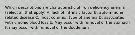 Which descriptions are characteristic of iron deficiency anemia (select all that apply) A. lack of intrinsic factor B. autoimmune related disease C. most common type of anemia D. associated with chronic blood loss E. May occur with removal of the stomach F. may occur with removal of the duodenum